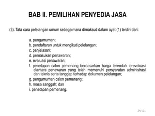 BAB II. PEMILIHAN PENYEDIA JASA
(3). Tata cara pelelangan umum sebagaimana dimaksud dalam ayat (1) terdiri dari:
a. pengumuman;
b. pendaftaran untuk mengikuti pelelangan;
c. penjelasan;
d. pemasukan penawaran;
e. evaluasi penawaran;
f. penetapan calon pemenang berdasarkan harga terendah terevaluasi
diantara penawaran yang telah memenuhi persyaratan administrasi
dan teknis serta tanggap terhadap dokumen pelelangan;
g. pengumuman calon pemenang;
h. masa sanggah; dan
i. penetapan pemenang.
24/101
 
