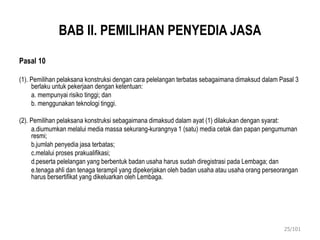 BAB II. PEMILIHAN PENYEDIA JASA
Pasal 10
(1). Pemilihan pelaksana konstruksi dengan cara pelelangan terbatas sebagaimana dimaksud dalam Pasal 3
berlaku untuk pekerjaan dengan ketentuan:
a. mempunyai risiko tinggi; dan
b. menggunakan teknologi tinggi.
(2). Pemilihan pelaksana konstruksi sebagaimana dimaksud dalam ayat (1) dilakukan dengan syarat:
a.diumumkan melalui media massa sekurang-kurangnya 1 (satu) media cetak dan papan pengumuman
resmi;
b.jumlah penyedia jasa terbatas;
c.melalui proses prakualifikasi;
d.peserta pelelangan yang berbentuk badan usaha harus sudah diregistrasi pada Lembaga; dan
e.tenaga ahli dan tenaga terampil yang dipekerjakan oleh badan usaha atau usaha orang perseorangan
harus bersertifikat yang dikeluarkan oleh Lembaga.
25/101
 