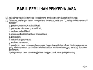 BAB II. PEMILIHAN PENYEDIA JASA
(3). Tata cara pelelangan terbatas sebagaimana dimaksud dalam ayat (1) terdiri atas:
(3). Tata cara pelelangan umum sebagaimana dimaksud pada ayat (1) paling sedikit memenuhi
tahapan:
a. pengumuman untuk prakualifikasi;
b. pemasukan dokumen prakualifikasi;
c. evaluasi prakualifikasi;
d. undangan berdasarkan hasil prakualifikasi;
e. penjelasan;
f. pemasukan penawaran;
g. evaluasi penawaran;
h. penetapan calon pemenang berdasarkan harga terendah terevaluasi diantara penawaran
yang telah memenuhi persyaratan administrasi dan teknis serta tanggap terhadap dokumen
pelelangan;
i. pengumuman calon pemenang;j.masa sanggah; dank.penetapan pemenang.
26/101
 