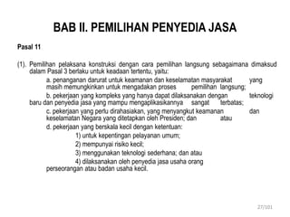 BAB II. PEMILIHAN PENYEDIA JASA
Pasal 11
(1). Pemilihan pelaksana konstruksi dengan cara pemilihan langsung sebagaimana dimaksud
dalam Pasal 3 berlaku untuk keadaan tertentu, yaitu:
a. penanganan darurat untuk keamanan dan keselamatan masyarakat yang
masih memungkinkan untuk mengadakan proses pemilihan langsung;
b. pekerjaan yang kompleks yang hanya dapat dilaksanakan dengan teknologi
baru dan penyedia jasa yang mampu mengaplikasikannya sangat terbatas;
c. pekerjaan yang perlu dirahasiakan, yang menyangkut keamanan dan
keselamatan Negara yang ditetapkan oleh Presiden; dan atau
d. pekerjaan yang berskala kecil dengan ketentuan:
1) untuk kepentingan pelayanan umum;
2) mempunyai risiko kecil;
3) menggunakan teknologi sederhana; dan atau
4) dilaksanakan oleh penyedia jasa usaha orang
perseorangan atau badan usaha kecil.
27/101
 