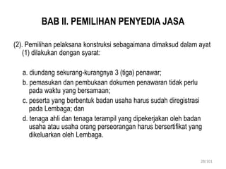 BAB II. PEMILIHAN PENYEDIA JASA
(2). Pemilihan pelaksana konstruksi sebagaimana dimaksud dalam ayat
(1) dilakukan dengan syarat:
a. diundang sekurang-kurangnya 3 (tiga) penawar;
b. pemasukan dan pembukaan dokumen penawaran tidak perlu
pada waktu yang bersamaan;
c. peserta yang berbentuk badan usaha harus sudah diregistrasi
pada Lembaga; dan
d. tenaga ahli dan tenaga terampil yang dipekerjakan oleh badan
usaha atau usaha orang perseorangan harus bersertifikat yang
dikeluarkan oleh Lembaga.
28/101
 