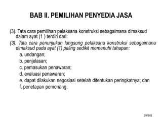 BAB II. PEMILIHAN PENYEDIA JASA
(3). Tata cara pemilihan pelaksana konstruksi sebagaimana dimaksud
dalam ayat (1 ) terdiri dari:
(3). Tata cara penunjukan langsung pelaksana konstruksi sebagaimana
dimaksud pada ayat (1) paling sedikit memenuhi tahapan:
a. undangan;
b. penjelasan;
c. pemasukan penawaran;
d. evaluasi penawaran;
e. dapat dilakukan negosiasi setelah ditentukan peringkatnya; dan
f. penetapan pemenang.
29/101
 