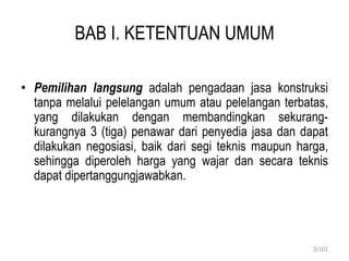 BAB I. KETENTUAN UMUM
• Pemilihan langsung adalah pengadaan jasa konstruksi
tanpa melalui pelelangan umum atau pelelangan terbatas,
yang dilakukan dengan membandingkan sekurang-
kurangnya 3 (tiga) penawar dari penyedia jasa dan dapat
dilakukan negosiasi, baik dari segi teknis maupun harga,
sehingga diperoleh harga yang wajar dan secara teknis
dapat dipertanggungjawabkan.
3/101
 