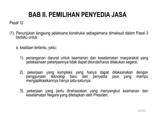 BAB II. PEMILIHAN PENYEDIA JASA
Pasal 12
(1). Penunjukan langsung pelaksana konstruksi sebagaimana dimaksud dalam Pasal 3
berlaku untuk:
a. keadaan tertentu, yaitu:
1). penanganan darurat untuk keamanan dan keselamatan masyarakat yang
pelaksanaan pekerjaannya tidak dapat ditunda/harus dilakukan segera;
2). pekerjaan yang kompleks yang hanya dapat dilaksanakan dengan
penggunaan teknologi baru dan penyedia jasa yang mampu
mengaplikasikannya hanya satu-satunya;
3). pekerjaan yang perlu dirahasiakan yang menyangkut keamanan dan
keselamatan Negara yang ditetapkan oleh Presiden;
30/101
 