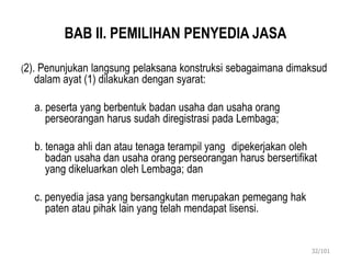 BAB II. PEMILIHAN PENYEDIA JASA
(2). Penunjukan langsung pelaksana konstruksi sebagaimana dimaksud
dalam ayat (1) dilakukan dengan syarat:
a. peserta yang berbentuk badan usaha dan usaha orang
perseorangan harus sudah diregistrasi pada Lembaga;
b. tenaga ahli dan atau tenaga terampil yang dipekerjakan oleh
badan usaha dan usaha orang perseorangan harus bersertifikat
yang dikeluarkan oleh Lembaga; dan
c. penyedia jasa yang bersangkutan merupakan pemegang hak
paten atau pihak lain yang telah mendapat lisensi.
32/101
 