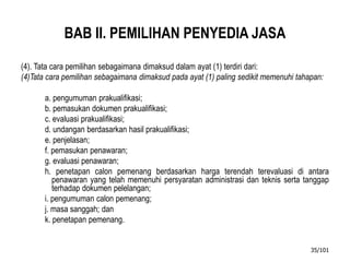 BAB II. PEMILIHAN PENYEDIA JASA
(4). Tata cara pemilihan sebagaimana dimaksud dalam ayat (1) terdiri dari:
(4)Tata cara pemilihan sebagaimana dimaksud pada ayat (1) paling sedikit memenuhi tahapan:
a. pengumuman prakualifikasi;
b. pemasukan dokumen prakualifikasi;
c. evaluasi prakualifikasi;
d. undangan berdasarkan hasil prakualifikasi;
e. penjelasan;
f. pemasukan penawaran;
g. evaluasi penawaran;
h. penetapan calon pemenang berdasarkan harga terendah terevaluasi di antara
penawaran yang telah memenuhi persyaratan administrasi dan teknis serta tanggap
terhadap dokumen pelelangan;
i. pengumuman calon pemenang;
j. masa sanggah; dan
k. penetapan pemenang.
35/101
 