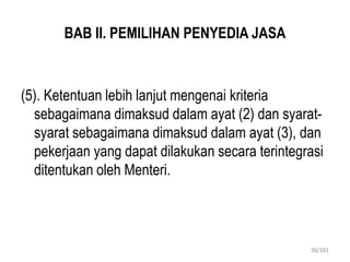 BAB II. PEMILIHAN PENYEDIA JASA
(5). Ketentuan lebih lanjut mengenai kriteria
sebagaimana dimaksud dalam ayat (2) dan syarat-
syarat sebagaimana dimaksud dalam ayat (3), dan
pekerjaan yang dapat dilakukan secara terintegrasi
ditentukan oleh Menteri.
36/101
 