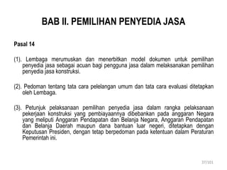 BAB II. PEMILIHAN PENYEDIA JASA
Pasal 14
(1). Lembaga merumuskan dan menerbitkan model dokumen untuk pemilihan
penyedia jasa sebagai acuan bagi pengguna jasa dalam melaksanakan pemilihan
penyedia jasa konstruksi.
(2). Pedoman tentang tata cara pelelangan umum dan tata cara evaluasi ditetapkan
oleh Lembaga.
(3). Petunjuk pelaksanaan pemilihan penyedia jasa dalam rangka pelaksanaan
pekerjaan konstruksi yang pembiayaannya dibebankan pada anggaran Negara
yang meliputi Anggaran Pendapatan dan Belanja Negara, Anggaran Pendapatan
dan Belanja Daerah maupun dana bantuan luar negeri, ditetapkan dengan
Keputusan Presiden, dengan tetap berpedoman pada ketentuan dalam Peraturan
Pemerintah ini.
37/101
 