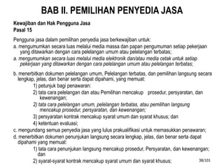 BAB II. PEMILIHAN PENYEDIA JASA
Kewajiban dan Hak Pengguna Jasa
Pasal 15
Pengguna jasa dalam pemilihan penyedia jasa berkewajiban untuk:
a. mengumumkan secara luas melalui media massa dan papan pengumuman setiap pekerjaan
yang ditawarkan dengan cara pelelangan umum atau pelelangan terbatas;
a. mengumumkan secara luas melalui media elektronik dan/atau media cetak untuk setiap
pekerjaan yang ditawarkan dengan cara pelelangan umum atau pelelangan terbatas;
b. menerbitkan dokumen pelelangan umum, Pelelangan terbatas, dan pemilihan langsung secara
lengkap, jelas, dan benar serta dapat dipahami, yang memuat:
1) petunjuk bagi penawaran:
2) tata cara pelelangan dan atau Pemilihan mencakup prosedur, persyaratan, dan
kewenangan;
2) tata cara pelelangan umum, pelelangan terbatas, atau pemilihan langsung
mencakup prosedur, persyaratan, dan kewenangan;
3) persyaratan kontrak mencakup syarat umum dan syarat khusus; dan
4) ketentuan evaluasi;
c. mengundang semua penyedia jasa yang lulus prakualifikasi untuk memasukkan penawaran;
d. menerbitkan dokumen penunjukan langsung secara lengkap, jelas, dan benar serta dapat
dipahami yang memuat:
1) tata cara penunjukan langsung mencakup prosedur, Persyaratan, dan kewenangan;
dan
2) syarat-syarat kontrak mencakup syarat umum dan syarat khusus; 38/101
 