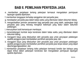 BAB II. PEMILIHAN PENYEDIA JASA
e. memberikan penjelasan tentang pekerjaan termasuk mengadakan peninjauan
lapangan apabila diperlukan;
f. memberikan tanggapan terhadap sanggahan dari penyedia jasa;
g. menetapkan penyedia jasa dalam batas waktu yang ditentukan dalam dokumen lelang;
h. mengembalikan jaminan penawaran bagi penyedia jasa yang kalah, sedangkan bagi
penyedia jasa yang menang mengikuti ketentuan yang diatur dalam dokumen
pelelangan;
i. menunjukkan bukti kemampuan membayar,
j. menandatangani kontrak kerja konstruksi dalam batas waktu yang ditentukan dalam
dokumen lelang;
k. mengganti biaya yang dikeluarkan oleh penyedia jasa untuk penyiapan pelelangan
apabila pengguna jasa membatalkan pemilihan penyedia jasa; dan
k. mengganti biaya yang dikeluarkan oleh penyedia jasa untuk penyiapan pelelangan
apabila pengguna jasa membatalkan pemilihan penyedia jasa tanpa alasan yang dapat
dipertanggungjawabkan; dan
l. memberikan penjelasan tentang risiko pekerjaan termasuk kondisi dan bahaya yang
dapat timbul dalam pekerjaan konstruksi dan mengadakan peninjauan lapangan
apabila diperlukan.
39/101
 