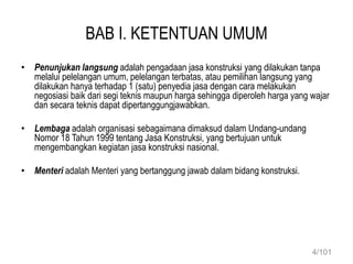 BAB I. KETENTUAN UMUM
• Penunjukan langsung adalah pengadaan jasa konstruksi yang dilakukan tanpa
melalui pelelangan umum, pelelangan terbatas, atau pemilihan langsung yang
dilakukan hanya terhadap 1 (satu) penyedia jasa dengan cara melakukan
negosiasi baik dari segi teknis maupun harga sehingga diperoleh harga yang wajar
dan secara teknis dapat dipertanggungjawabkan.
• Lembaga adalah organisasi sebagaimana dimaksud dalam Undang-undang
Nomor 18 Tahun 1999 tentang Jasa Konstruksi, yang bertujuan untuk
mengembangkan kegiatan jasa konstruksi nasional.
• Menteri adalah Menteri yang bertanggung jawab dalam bidang konstruksi.
4/101
 