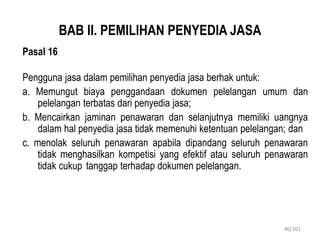BAB II. PEMILIHAN PENYEDIA JASA
Pasal 16
Pengguna jasa dalam pemilihan penyedia jasa berhak untuk:
a. Memungut biaya penggandaan dokumen pelelangan umum dan
pelelangan terbatas dari penyedia jasa;
b. Mencairkan jaminan penawaran dan selanjutnya memiliki uangnya
dalam hal penyedia jasa tidak memenuhi ketentuan pelelangan; dan
c. menolak seluruh penawaran apabila dipandang seluruh penawaran
tidak menghasilkan kompetisi yang efektif atau seluruh penawaran
tidak cukup tanggap terhadap dokumen pelelangan.
40/101
 