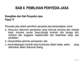 BAB II. PEMILIHAN PENYEDIA JASA
Kewajiban dan Hak Penyedia Jasa
Pasal 17
Penyedia jasa dalam pemilihan penyedia jasa berkewajiban untuk:
a. menyusun dokumen penawaran yang memuat rencana dan metode
kerja, rencana usulan biaya,tenaga terampil dan tenaga ahli,
rencana dan anggaran keselamatan dan kesehatan kerja, dan
peralatan;
b. menyerahkan jaminan penawaran; dan
c. menandatangani kontrak kerja konstruksi dalam batas waktu yang
ditentukan dalam dokumen lelang.
41/101
 