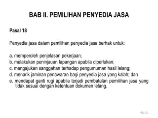 BAB II. PEMILIHAN PENYEDIA JASA
Pasal 18
Penyedia jasa dalam pemilihan penyedia jasa berhak untuk:
a. memperoleh penjelasan pekerjaan;
b. melakukan peninjauan lapangan apabila diperlukan;
c. mengajukan sanggahan terhadap pengumuman hasil lelang;
d. menarik jaminan penawaran bagi penyedia jasa yang kalah; dan
e. mendapat ganti rugi apabila terjadi pembatalan pemilihan jasa yang
tidak sesuai dengan ketentuan dokumen lelang.
42/101
 