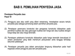 BAB II. PEMILIHAN PENYEDIA JASA
Penetapan Penyedia Jasa
Pasal 19
(1). Pengguna jasa atau wakil yang diberi wewenang, menetapkan secara tertulis
penyedia jasa sebagai pemenang dalam pemilihan penyedia jasa.
(2). Penetapan perencana konstruksi dan pengawas konstruksi didasarkan pada
pemilihan kualitas dan atau gabungan kualitas dan harga dan atau kualitas dengan
harga tetap dan atau harga terendah.
(3). Penetapan pelaksana konstruksi didasarkan pada harga terendah terevaluasi di
antara penawaran yang telah memenuhi persyaratan serta tanggap terhadap
dokumen pelelangan.
(4). Penetapan penyedia jasa dalam penunjukan langsung didasarkan pada hasil
negosiasi antara pengguna jasa dan penyedia jasa.
43/101
 