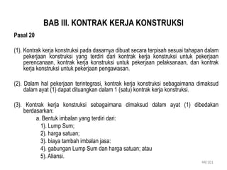 BAB III. KONTRAK KERJA KONSTRUKSI
Pasal 20
(1). Kontrak kerja konstruksi pada dasarnya dibuat secara terpisah sesuai tahapan dalam
pekerjaan konstruksi yang terdiri dari kontrak kerja konstruksi untuk pekerjaan
perencanaan, kontrak kerja konstruksi untuk pekerjaan pelaksanaan, dan kontrak
kerja konstruksi untuk pekerjaan pengawasan.
(2). Dalam hal pekerjaan terintegrasi, kontrak kerja konstruksi sebagaimana dimaksud
dalam ayat (1) dapat dituangkan dalam 1 (satu) kontrak kerja konstruksi.
(3). Kontrak kerja konstruksi sebagaimana dimaksud dalam ayat (1) dibedakan
berdasarkan:
a. Bentuk imbalan yang terdiri dari:
1). Lump Sum;
2). harga satuan;
3). biaya tambah imbalan jasa:
4). gabungan Lump Sum dan harga satuan; atau
5). Aliansi.
44/101
 