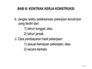 BAB III. KONTRAK KERJA KONSTRUKSI
b. Jangka waktu pelaksanaan pekerjaan konstruksi
yang terdiri dari:
1) tahun tunggal; atau
2) tahun jamak.
c. Cara pembayaran hasil pekerjaan:
1) sesuai kemajuan pekerjaan; atau
2) secara berkala.
45/101
 