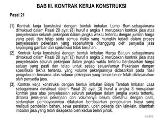BAB III. KONTRAK KERJA KONSTRUKSI
Pasal 21
(1). Kontrak kerja konstruksi dengan bentuk imbalan Lump Sum sebagaimana
dimaksud dalam Pasal 20 ayat (3) huruf a angka 1 merupakan kontrak jasa atas
penyelesaian seluruh pekerjaan dalam jangka waktu tertentu dengan jumlah harga
yang pasti dan tetap serta semua risiko yang mungkin terjadi dalam proses
penyelesaian pekerjaan yang sepenuhnya ditanggung oleh penyedia jasa
sepanjang gambar dan spesifikasi tidak beruhah.
(2). Kontrak kerja konstruksi dengan bentuk imbalan Harga Satuan sebagaimana
dimaksud dalam Pasal 20 ayat (3) huruf a angka 2 merupakan kontrak jasa atas
penyelesaian seluruh pekerjaan dalam jangka waktu tertentu berdasarkan harga
satuan yang pasti dan tetap untuk setiap satuan/unsur Pekerjaan dengan
spesifikasi teknis tertentu, yang volume pekerjaannya didasarkan pada hasil
pengukuran bersama atas volume pekerjaan yang benar-benar telah dilaksanakan
oleh penyedia jasa.
(3). Kontrak kerja konstruksi dengan bentuk imbalan Biaya Tambah Imbalan Jasa
sebagaimana dimaksud dalam Pasal 20 ayat (3) huruf a angka 3 merupakan
kontrak jasa atas penyelesaian seluruh pekerjaan dalam jangka waktu tertentu,
dimana jenis-jenis pekerjaan dan volumenya belum diketahui dengan pasti,
sedangkan pembayarannya dilakukan berdasarkan pengeluaran biaya yang
meliputi pembelian bahan, sewa peralatan, upah pekerja dan lain-lain, ditambah
imbalan jasa yang telah disepakati oleh kedua belah pihak.
46/101
 