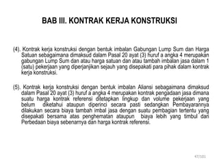 BAB III. KONTRAK KERJA KONSTRUKSI
(4). Kontrak kerja konstruksi dengan bentuk imbalan Gabungan Lump Sum dan Harga
Satuan sebagaimana dimaksud dalam Pasal 20 ayat (3) huruf a angka 4 merupakan
gabungan Lump Sum dan atau harga satuan dan atau tambah imbalan jasa dalam 1
(satu) pekerjaan yang diperjanjikan sejauh yang disepakati para pihak dalam kontrak
kerja konstruksi.
(5). Kontrak kerja konstruksi dengan bentuk imbalan Aliansi sebagaimana dimaksud
dalam Pasal 20 ayat (3) huruf a angka 4 merupakan kontrak pengadaan jasa dimana
suatu harga kontrak referensi ditetapkan lingkup dan volume pekerjaan yang
belum diketahui ataupun diperinci secara pasti sedangkan Pembayarannya
dilakukan secara biaya tambah imbal jasa dengan suatu pembagian tertentu yang
disepakati bersama atas penghematan ataupun biaya lebih yang timbul dari
Perbedaan biaya sebenarnya dan harga kontrak referensi.
47/101
 