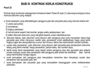 BAB III. KONTRAK KERJA KONSTRUKSI
Pasal 22
Kontrak kerja konstruksi sebagaimana dimaksud dalam Pasal 20 ayat (1) sekurang-kurangnya harus
memuat dokumen yang meliputi:
a. Surat perjanjian yang ditandatangani pengguna jasa dan penyedia jasa yang memuat antara lain:
1) uraian para pihak;
2) konsiderasi;
3) lingkup pekerjaan;
4) hal-hal pokok seperti nilai kontrak, jangka waktu pelaksanaan; dan
5) daftar dokumen-dokumen yang mengikat beserta urutan keberlakuannya.
b. dokumen lelang, yaitu dokumen yang disusun oleh pengguna jasa yang merupakan dasar bagi
penyedia jasa untuk menyusun usulan atau penawaran untuk pelaksanaan tugas yang berisi
lingkup tugas dan persyaratannya (umum dan khusus, teknis dan administratif, kondisi kontrak);
c. usulan atau penawaran, yaitu dokumen yang disusun oleh penyedia jasa berdasarkan dokumen
lelang yang berisi metode, harga penawaran, jadual waktu, dan sumber daya;
d. berita acara berisi kesepakatan yang terjadi antara pengguna jasa dan penyedia jasa selama
proses evaluasi usulan atau penawaran oleh pengguna jasa antara lain klarifikasi atas hal-hal
yang menimbulkan keragu-raguan;
e. surat pernyataan dari pengguna jasa menyatakan menerima atau menyetujui usulan atau
penawaran dari penyedia jasa; dan
f. surat pernyataan dari penyedia jasa yang menyatakan kesanggupan untuk melaksanakan
pekerjaan.
48/101
 