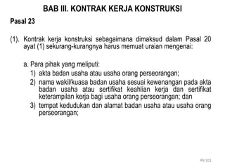 BAB III. KONTRAK KERJA KONSTRUKSI
Pasal 23
(1). Kontrak kerja konstruksi sebagaimana dimaksud dalam Pasal 20
ayat (1) sekurang-kurangnya harus memuat uraian mengenai:
a. Para pihak yang meliputi:
1) akta badan usaha atau usaha orang perseorangan;
2) nama wakil/kuasa badan usaha sesuai kewenangan pada akta
badan usaha atau sertifikat keahlian kerja dan sertifikat
keterampilan kerja bagi usaha orang perseorangan; dan
3) tempat kedudukan dan alamat badan usaha atau usaha orang
perseorangan;
49/101
 