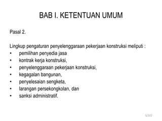 BAB I. KETENTUAN UMUM
Pasal 2.
Lingkup pengaturan penyelenggaraan pekerjaan konstruksi meliputi :
• pemilihan penyedia jasa
• kontrak kerja konstruksi,
• penyelenggaraan pekerjaan konstruksi,
• kegagalan bangunan,
• penyelesaian sengketa,
• larangan persekongkolan, dan
• sanksi administratif.
5/101
 