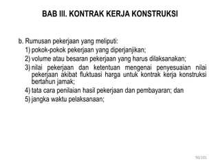 BAB III. KONTRAK KERJA KONSTRUKSI
b. Rumusan pekerjaan yang meliputi:
1) pokok-pokok pekerjaan yang diperjanjikan;
2) volume atau besaran pekerjaan yang harus dilaksanakan;
3) nilai pekerjaan dan ketentuan mengenai penyesuaian nilai
pekerjaan akibat fluktuasi harga untuk kontrak kerja konstruksi
bertahun jamak;
4) tata cara penilaian hasil pekerjaan dan pembayaran; dan
5) jangka waktu pelaksanaan;
50/101
 