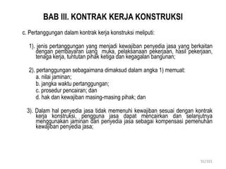 BAB III. KONTRAK KERJA KONSTRUKSI
c. Pertanggungan dalam kontrak kerja konstruksi meliputi:
1). jenis pertanggungan yang menjadi kewajiban penyedia jasa yang berkaitan
dengan pembayaran uang muka, pelaksanaan pekerjaan, hasil pekerjaan,
tenaga kerja, tuntutan pihak ketiga dan kegagalan bangunan;
2). pertanggungan sebagaimana dimaksud dalam angka 1) memuat:
a. nilai jaminan;
b. jangka waktu pertanggungan;
c. prosedur pencairan; dan
d. hak dan kewajiban masing-masing pihak; dan
3). Dalam hal penyedia jasa tidak memenuhi kewajiban sesuai dengan kontrak
kerja konstruksi, pengguna jasa dapat mencairkan dan selanjutnya
menggunakan jaminan dari penyedia jasa sebagai kompensasi pemenuhan
kewajiban penyedia jasa;
51/101
 