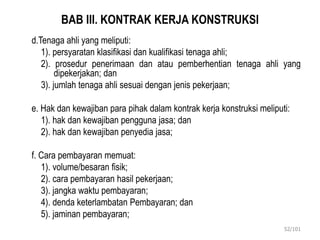 BAB III. KONTRAK KERJA KONSTRUKSI
d.Tenaga ahli yang meliputi:
1). persyaratan klasifikasi dan kualifikasi tenaga ahli;
2). prosedur penerimaan dan atau pemberhentian tenaga ahli yang
dipekerjakan; dan
3). jumlah tenaga ahli sesuai dengan jenis pekerjaan;
e. Hak dan kewajiban para pihak dalam kontrak kerja konstruksi meliputi:
1). hak dan kewajiban pengguna jasa; dan
2). hak dan kewajiban penyedia jasa;
f. Cara pembayaran memuat:
1). volume/besaran fisik;
2). cara pembayaran hasil pekerjaan;
3). jangka waktu pembayaran;
4). denda keterlambatan Pembayaran; dan
5). jaminan pembayaran;
52/101
 