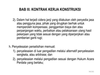 BAB III. KONTRAK KERJA KONSTRUKSI
2). Dalam hal terjadi cidera janji yang dilakukan oleh penyedia jasa
atau pengguna jasa, pihak yang dirugikan berhak untuk
memperoleh kompensasi, penggantian biaya dan atau
perpanjangan waktu, perbaikan atau pelaksanaan ulang hasil
pekerjaan yang tidak sesuai dengan yang diperjanjikan atau
pemberian ganti rugi;
h. Penyelesaian perselisihan memuat:
1). penyelesaian di luar pengadilan melalui alternatif penyelesaian
sengketa, atau arbitrase; dan
2). penyelesaian melalui pengadilan sesuai dengan Hukum Acara
Perdata yang berlaku;
54/101
 