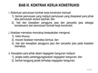 BAB III. KONTRAK KERJA KONSTRUKSI
i. Ketentuan pemutusan kontrak kerja konstruksi memuat:
1). bentuk pemutusan yang meliputi pemutusan yang disepakati para pihak
atau pemutusan secara sepihak; dan
2). hak dan kewajiban pengguna jasa dan penyedia jasa sebagai
konsekuensi dari pemutusan kontrak kerja konstruksi;
j. Keadaan memaksa mencakup kesepakatan mengenai:
1). risiko khusus;
2). macam keadaan memaksa lainnya; dan
3). hak dan kewajiban pengguna jasa dan penyedia jasa pada keadaan
memaksa;
k. Kewajiban para pihak dalam kegagalan bangunan meliputi:
1). jangka waktu pertanggungjawaban kegagalan bangunan; dan
2). bentuk tanggung jawab terhadap kegagalan bangunan;
55/101
 