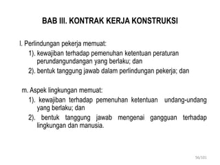 BAB III. KONTRAK KERJA KONSTRUKSI
l. Perlindungan pekerja memuat:
1). kewajiban terhadap pemenuhan ketentuan peraturan
perundangundangan yang berlaku; dan
2). bentuk tanggung jawab dalam perlindungan pekerja; dan
m. Aspek lingkungan memuat:
1). kewajiban terhadap pemenuhan ketentuan undang-undang
yang berlaku; dan
2). bentuk tanggung jawab mengenai gangguan terhadap
lingkungan dan manusia.
56/101
 