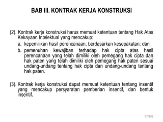 BAB III. KONTRAK KERJA KONSTRUKSI
(2). Kontrak kerja konstruksi harus memuat ketentuan tentang Hak Atas
Kekayaan Intelektual yang mencakup:
a. kepemilikan hasil perencanaan, berdasarkan kesepakatan; dan
b. pemenuhan kewajiban terhadap hak cipta atas hasil
perencanaan yang telah dimiliki oleh pemegang hak cipta dan
hak paten yang telah dimiliki oleh pemegang hak paten sesuai
undang-undang tentang hak cipta dan undang-undang tentang
hak paten.
(3). Kontrak kerja konstruksi dapat memuat ketentuan tentang insentif
yang mencakup persyaratan pemberian insentif, dan bentuk
insentif.
57/101
 