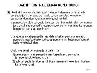 BAB III. KONTRAK KERJA KONSTRUKSI
(4). Kontrak kerja konstruksi dapat memuat ketentuan tentang sub
penyedia jasa dan atau pemasok bahan dan atau komponen
bangunan dan atau peralatan mengenai hal-hal:
a. pengusulan oleh penyedia jasa dan pemberian izin oleh pengguna
jasa untuk sub penyedia jasa/pemasok bahan dan atau komponen
bangunan dan atau peralatan;
b.tanggung jawab penyedia jasa dalam kaitan penggunaan sub
penyedia jasa/pemasok terhadap pemenuhan ketentuan kontrak
kerja konstruksi; dan
c.hak intervensi pengguna jasa dalam hal:
1) pembayaran dari penyedia jasa kepada sub penyedia
jasa/pemasok terlambat; dan
2) sub penyedia jasa/pemasok tidak memenuhi ketentuan kontrak
kerja konstruksi;
58/101
 