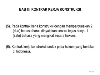 BAB III. KONTRAK KERJA KONSTRUKSI
(5). Pada kontrak kerja konstruksi dengan mempergunakan 2
(dua) bahasa harus dinyatakan secara tegas hanya 1
(satu) bahasa yang mengikat secara hukum.
(6). Kontrak kerja konstruksi tunduk pada hukum yang berlaku
di Indonesia.
59/101
 