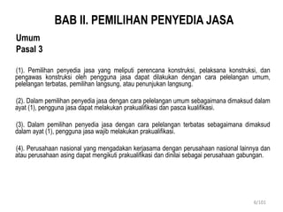 BAB II. PEMILIHAN PENYEDIA JASA
Umum
Pasal 3
(1). Pemilihan penyedia jasa yang meliputi perencana konstruksi, pelaksana konstruksi, dan
pengawas konstruksi oleh pengguna jasa dapat dilakukan dengan cara pelelangan umum,
pelelangan terbatas, pemilihan langsung, atau penunjukan langsung.
(2). Dalam pemilihan penyedia jasa dengan cara pelelangan umum sebagaimana dimaksud dalam
ayat (1), pengguna jasa dapat melakukan prakualifikasi dan pasca kualifikasi.
(3). Dalam pemilihan penyedia jasa dengan cara pelelangan terbatas sebagaimana dimaksud
dalam ayat (1), pengguna jasa wajib melakukan prakualifikasi.
(4). Perusahaan nasional yang mengadakan kerjasama dengan perusahaan nasional lainnya dan
atau perusahaan asing dapat mengikuti prakualifikasi dan dinilai sebagai perusahaan gabungan.
6/101
 