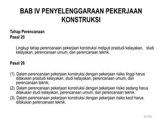 BAB IV PENYELENGGARAAN PEKERJAAN
KONSTRUKSI
Tahap Perencanaan
Pasal 25
Lingkup tahap perencanaan pekerjaan konstruksi meliputi prastudi kelayakan, studi
kelayakan, perencanaan umum, dan perencanaan teknik.
Pasal 26
(1). Dalam perencanaan pekerjaan konstruksi dengan pekerjaan risiko tinggi harus
dilakukan prastudi kelayakan, studi kelayakan, perencanaan umum, dan
perencanaan teknik;
(2). Dalam perencanaan pekerjaan konstruksi dengan pekerjaan risiko sedang harus
dilakukan studi kelayakan, perencanaan umum, dan perencanaan teknik.
(3). Dalam perencanaan pekerjaan konstruksi dengan pekerjaan risiko kecil harus
dilakukan perencanaan teknik.
61/101
 
