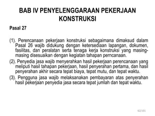 BAB IV PENYELENGGARAAN PEKERJAAN
KONSTRUKSI
Pasal 27
(1). Perencanaan pekerjaan konstruksi sebagaimana dimaksud dalam
Pasal 26 wajib didukung dengan ketersediaan lapangan, dokumen,
fasilitas, dan peralatan serta tenaga kerja konstruksi yang masing-
masing disesuaikan dengan kegiatan tahapan perncanaan.
(2). Penyedia jasa wajib menyerahkan hasil pekerjaan perencanaan yang
meliputi hasil tahapan pekerjaan, hasil penyerahan pertama, dan hasil
penyerahan akhir secara tepat biaya, tepat mutu, dan tepat waktu.
(3). Pengguna jasa wajib melaksanakan pembayaran atas penyerahan
hasil pekerjaan penyedia jasa secara tepat jumlah dan tepat waktu.
62/101
 