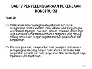 BAB IV PENYELENGGARAAN PEKERJAAN
KONSTRUKSI
Pasal 29
(1). Pelaksanaan beserta pengawasan pekerjaan konstruksi
sebagaimana dimaksud dalam Pasal 28 harus didukung dengan
ketersediaan lapangan, dokumen, fasilitas, peralatan, dan tenaga
kerja konstruksi serta bahan/komponen bangunan yang masing-
masing disesuaikan dengan kegiatan tahapan pelaksanaan dan
pengawasan.
(2). Penyedia jasa wajib menyerahkan hasil pekerjaan pelaksanaan
serta pengawasan yang meliputi hasil tahapan pekerjaan, hasil
penyerahan pertama dan hasil penyerahan akhir secara tepat biaya,
tepat mutu, dan tepat waktu.
64/101
 