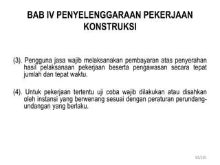BAB IV PENYELENGGARAAN PEKERJAAN
KONSTRUKSI
(3). Pengguna jasa wajib melaksanakan pembayaran atas penyerahan
hasil pelaksanaan pekerjaan beserta pengawasan secara tepat
jumlah dan tepat waktu.
(4). Untuk pekerjaan tertentu uji coba wajib dilakukan atau disahkan
oleh instansi yang berwenang sesuai dengan peraturan perundang-
undangan yang berlaku.
65/101
 