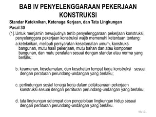 BAB IV PENYELENGGARAAN PEKERJAAN
KONSTRUKSI
Standar Keteknikan, Ketenaga Kerjaan, dan Tata Lingkungan
Pasal 30
(1).Untuk menjamin terwujudnya tertib penyelenggaraan pekerjaan konstruksi,
penyelenggara pekerjaan konstruksi wajib memenuhi ketentuan tentang:
a.keteknikan, meliputi persyaratan keselamatan umum, konstruksi
bangunan, mutu hasil pekerjaan, mutu bahan dan atau komponen
bangunan, dan mutu peralatan sesuai dengan standar atau norma yang
berlaku;
b. keamanan, keselamatan, dan kesehatan tempat kerja konstruksi sesuai
dengan peraturan perundang-undangan yang berlaku;
c. perlindungan sosial tenaga kerja dalam pelaksanaan pekerjaan
konstruksi sesuai dengan peraturan perundang-undangan yang berlaku;
d. tata lingkungan setempat dan pengelolaan lingkungan hidup sesuai
dengan peraturan perundang-undangan yang berlaku.
66/101
 