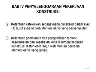BAB IV PENYELENGGARAAN PEKERJAAN
KONSTRUKSI
(2). Ketentuan keteknikan sebagaimana dimaksud dalam ayat
(1) huruf a diatur oleh Menteri teknis yang bersangkutan.
(3). Ketentuan pembinaan dan pengendalian tentang
keselamatan dan kesehatan kerja di tempat kegiatan
konstruksi diatur lebih lanjut oleh Menteri bersama
Menteri teknis yang terkait.
67/101
 