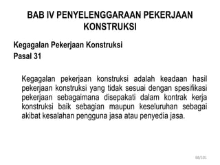 BAB IV PENYELENGGARAAN PEKERJAAN
KONSTRUKSI
Kegagalan Pekerjaan Konstruksi
Pasal 31
Kegagalan pekerjaan konstruksi adalah keadaan hasil
pekerjaan konstruksi yang tidak sesuai dengan spesifikasi
pekerjaan sebagaimana disepakati dalam kontrak kerja
konstruksi baik sebagian maupun keseluruhan sebagai
akibat kesalahan pengguna jasa atau penyedia jasa.
68/101
 