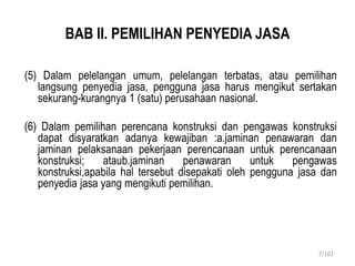 BAB II. PEMILIHAN PENYEDIA JASA
(5) Dalam pelelangan umum, pelelangan terbatas, atau pemilihan
langsung penyedia jasa, pengguna jasa harus mengikut sertakan
sekurang-kurangnya 1 (satu) perusahaan nasional.
(6) Dalam pemilihan perencana konstruksi dan pengawas konstruksi
dapat disyaratkan adanya kewajiban :a.jaminan penawaran dan
jaminan pelaksanaan pekerjaan perencanaan untuk perencanaan
konstruksi; ataub.jaminan penawaran untuk pengawas
konstruksi,apabila hal tersebut disepakati oleh pengguna jasa dan
penyedia jasa yang mengikuti pemilihan.
7/101
 