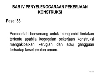 BAB IV PENYELENGGARAAN PEKERJAAN
KONSTRUKSI
Pasal 33
Pemerintah berwenang untuk mengambil tindakan
tertentu apabila kegagalan pekerjaan konstruksi
mengakibatkan kerugian dan atau gangguan
terhadap keselamatan umum.
70/101
 