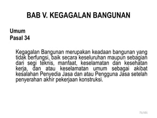BAB V. KEGAGALAN BANGUNAN
Umum
Pasal 34
Kegagalan Bangunan merupakan keadaan bangunan yang
tidak berfungsi, baik secara keseluruhan maupun sebagian
dari segi teknis, manfaat, keselamatan dan kesehatan
kerja, dan atau keselamatan umum sebagai akibat
kesalahan Penyedia Jasa dan atau Pengguna Jasa setelah
penyerahan akhir pekerjaan konstruksi.
71/101
 