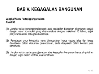 BAB V. KEGAGALAN BANGUNAN
Jangka Waktu Pertanggungjawaban
Pasal 35
(1). Jangka waktu pertanggungjawaban atas kegagalan bangunan ditentukan sesuai
dengan umur konstruksi yang direncanakan dengan maksimal 10 tahun, sejak
penyerahan akhir pekerjaan konstruksi.
(2). Penetapan umur konstruksi yang direncanakan harus secara jelas dan tegas
dinyatakan dalam dokumen perencanaan, serta disepakati dalam kontrak jasa
konstruksi.
(3). Jangka waktu pertanggungjawaban atas kegagalan bangunan harus dinyatakan
dengan tegas dalam kontrak jasa konstruksi.
72/101
 