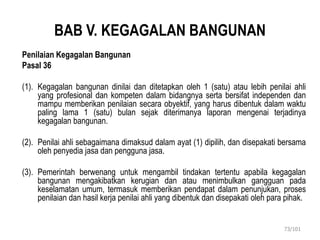 BAB V. KEGAGALAN BANGUNAN
Penilaian Kegagalan Bangunan
Pasal 36
(1). Kegagalan bangunan dinilai dan ditetapkan oleh 1 (satu) atau lebih penilai ahli
yang profesional dan kompeten dalam bidangnya serta bersifat independen dan
mampu memberikan penilaian secara obyektif, yang harus dibentuk dalam waktu
paling lama 1 (satu) bulan sejak diterimanya laporan mengenai terjadinya
kegagalan bangunan.
(2). Penilai ahli sebagaimana dimaksud dalam ayat (1) dipilih, dan disepakati bersama
oleh penyedia jasa dan pengguna jasa.
(3). Pemerintah berwenang untuk mengambil tindakan tertentu apabila kegagalan
bangunan mengakibatkan kerugian dan atau menimbulkan gangguan pada
keselamatan umum, termasuk memberikan pendapat dalam penunjukan, proses
penilaian dan hasil kerja penilai ahli yang dibentuk dan disepakati oleh para pihak.
73/101
 