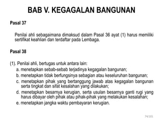 BAB V. KEGAGALAN BANGUNAN
Pasal 37
Penilai ahli sebagaimana dimaksud dalam Pasal 36 ayat (1) harus memiliki
sertifikat keahlian dan terdaftar pada Lembaga.
Pasal 38
(1). Penilai ahli, bertugas untuk antara lain:
a. menetapkan sebab-sebab terjadinya kegagalan bangunan;
b. menetapkan tidak berfungsinya sebagian atau keseluruhan bangunan;
c. menetapkan pihak yang bertanggung jawab atas kegagalan bangunan
serta tingkat dan sifat kesalahan yang dilakukan;
d. menetapkan besarnya kerugian, serta usulan besarnya ganti rugi yang
harus dibayar oleh pihak atau pihak-pihak yang melakukan kesalahan;
e. menetapkan jangka waktu pembayaran kerugian.
74/101
 