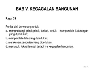 BAB V. KEGAGALAN BANGUNAN
Pasal 39
Penilai ahli berwenang untuk:
a. menghubungi pihak-pihak terkait, untuk memperoleh keterangan
yang diperlukan;
b. memperoleh data yang diperlukan;
c. melakukan pengujian yang diperlukan;
d. memasuki lokasi tempat terjadinya kegagalan bangunan.
76/101
 